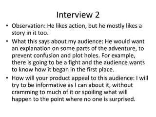 Interview 2
• Observation: He likes action, but he mostly likes a
story in it too.
• What this says about my audience: He would want
an explanation on some parts of the adventure, to
prevent confusion and plot holes. For example,
there is going to be a fight and the audience wants
to know how it began in the first place.
• How will your product appeal to this audience: I will
try to be informative as I can about it, without
cramming to much of it or spoiling what will
happen to the point where no one is surprised.
 