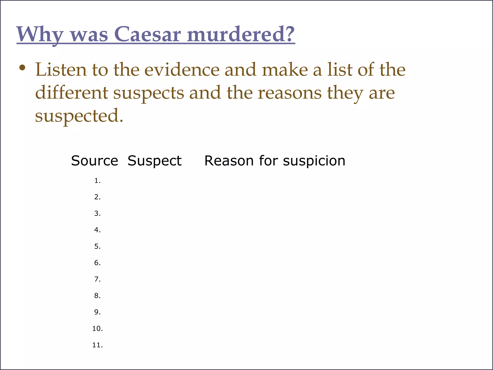 Why was Caesar murdered?
• Listen to the evidence and make a list of the
different suspects and the reasons they are
suspected.
Source Suspect Reason for suspicion
1.
2.
3.
4.
5.
6.
7.
8.
9.
10.
11.
 