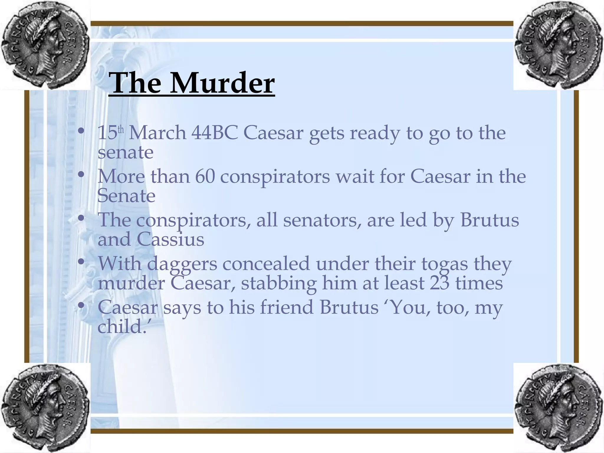 The Murder
• 15th
March 44BC Caesar gets ready to go to the
senate
• More than 60 conspirators wait for Caesar in the
Senate
• The conspirators, all senators, are led by Brutus
and Cassius
• With daggers concealed under their togas they
murder Caesar, stabbing him at least 23 times
• Caesar says to his friend Brutus ‘You, too, my
child.’
 