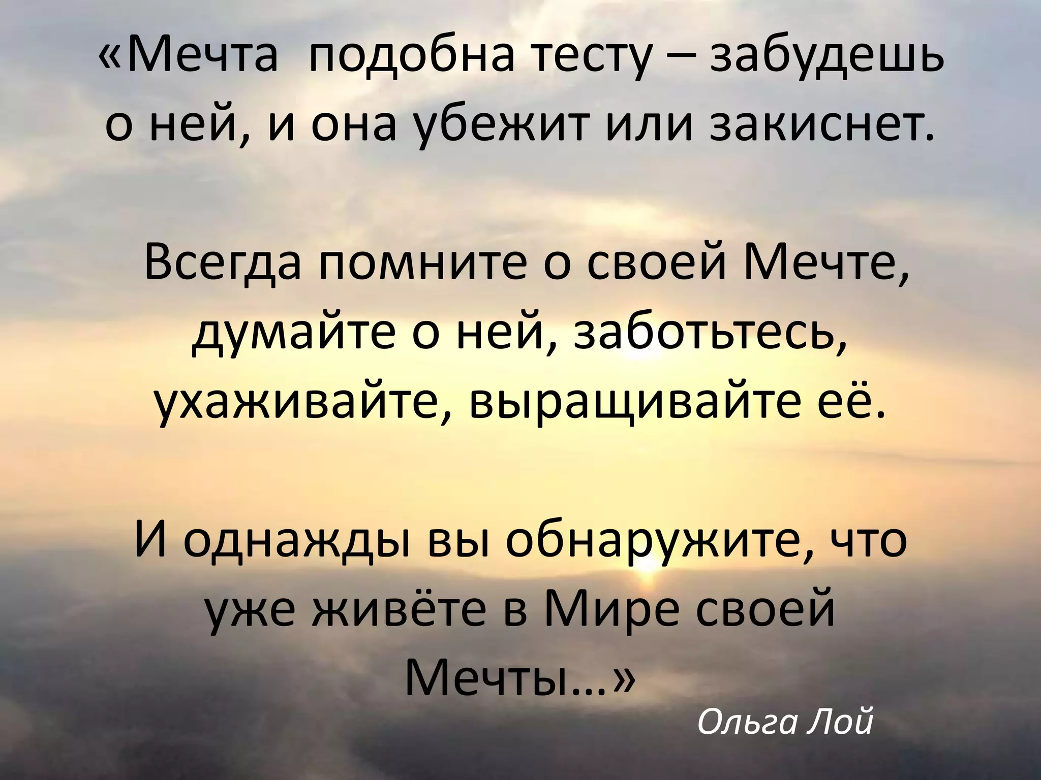 «Мечта подобна тесту – забудешь
о ней, и она убежит или закиснет.
Всегда помните о своей Мечте,
думайте о ней, заботьтесь,
ухаживайте, выращивайте её.
И однажды вы обнаружите, что
уже живёте в Мире своей
Мечты…»
Ольга Лой
 
