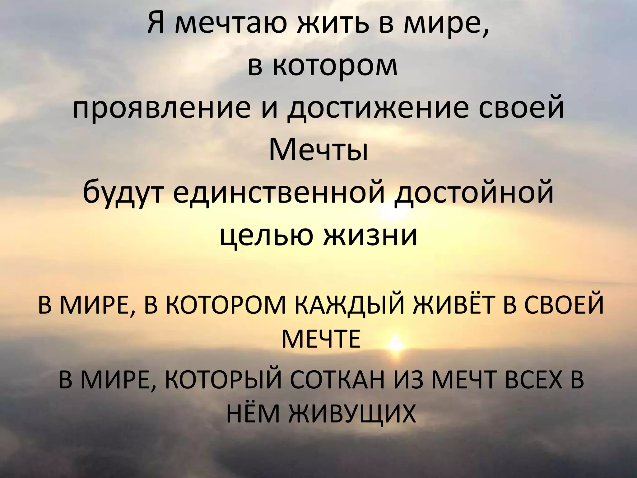 Я мечтаю жить в мире,
в котором
проявление и достижение своей
Мечты
будут единственной достойной
целью жизни
В МИРЕ, В КОТОРОМ КАЖДЫЙ ЖИВЁТ В СВОЕЙ
МЕЧТЕ
В МИРЕ, КОТОРЫЙ СОТКАН ИЗ МЕЧТ ВСЕХ В
НЁМ ЖИВУЩИХ
 