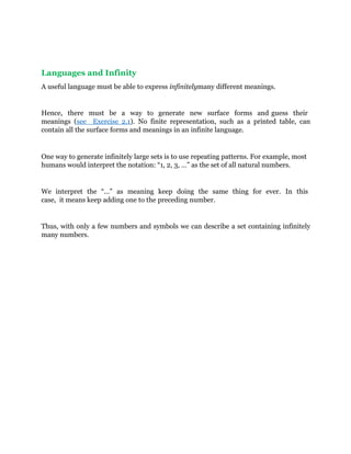 Languages and Infinity
A useful language must be able to express infinitelymany different meanings.
Hence, there must be a way to generate new surface forms and guess their
meanings (see Exercise 2.1). No finite representation, such as a printed table, can
contain all the surface forms and meanings in an infinite language.
One way to generate infinitely large sets is to use repeating patterns. For example, most
humans would interpret the notation: “1, 2, 3, …” as the set of all natural numbers.
We interpret the “…” as meaning keep doing the same thing for ever. In this
case, it means keep adding one to the preceding number.
Thus, with only a few numbers and symbols we can describe a set containing infinitely
many numbers.
 