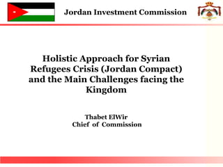Holistic Approach for Syrian
Refugees Crisis (Jordan Compact)
and the Main Challenges facing the
Kingdom
Thabet ElWir
Chief of Commission
Jordan Investment Commission
 