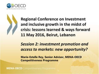 Regional Conference on Investment
and inclusive growth in the midst of
crisis: lessons learned & ways forward
11 May 2016, Beirut, Lebanon
Session 2: investment promotion and
access to markets: new opportunity?
Marie-Estelle Rey, Senior Advisor, MENA-OECD
Competitiveness Programme
 
