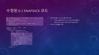 수정된 0-1 KNAPSACK 코드
for :: Monad m => [a] -> (b -> Bool) -> (a -> m b) -> m [b]
for [] _ _ = return []
for (x:xs) test f = f x >>= y ->
if test y
then for xs test f >>= ys -> return (y:ys)
else return []
knapsack :: Int -> [Int] -> Bool
knapsack n divs =
let ary = runSTUArray $ do
ary <- newArray (1,n) False
writeArray ary 1 True
for divs not i -> do
form_ [n,n-1..i+1] $ j -> do
x <- readArray ary j
y <- readArray ary (j-i)
writeArray ary j (x || y)
writeArray ary i True
fin <- readArray ary n
return False
return ary
in ary ! n
• 중간에 멈출 수 있는 for를 직접 구현
• 액션을 실행할 때마다 모나드 내부의 값을 추출한다
• 추출한 값에 test 함수 적용한 결과가 False면 정지
• 루프 조기 탈출을 구현
 