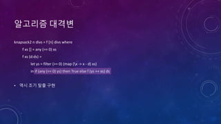 알고리즘 대격변
knapsack2 n divs = f [n] divs where
f xs [] = any (== 0) xs
f xs (d:ds) =
let ys = filter (>= 0) (map (x -> x - d) xs)
in if (any (== 0) ys) then True else f (ys ++ xs) ds
• 역시 조기 탈출 구현
 