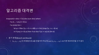 알고리즘 대격변
knapsack2 n divs = f [n] divs (sum divs) where
f xs [] _ = any (== 0) xs
f xs (d:ds) lim =
let ys = filter (y -> 0 <= y && y <= lim) (map (x -> x - d) xs)
in if (any (== 0) ys) then True else f (ys ++ xs) ds (lim-d)
• 분기 한정(Branch and Bound)
• 𝑠1, 𝑠2, … , 𝑠 𝑘 의 부분합으로 M을 만들어야 하는데 sum 𝑠1, 𝑠2, … , 𝑠 𝑘 < M 이면 애초에 만들 수가 없다
 