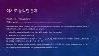 예시로 들었던 문제
온라인 저지 사이트 ALGOSPOT
문제 ID: WEIRD (https://www.algospot.com/judge/problem/read/WEIRD)
In mathematics, weird numbers are natural numbers that are abundant but not semiperfect. In other words, a
natural number N is a weird number if and only if:
• Sum of its proper divisors (i.e. less than N ) is greater than the number.
• No subset of its divisors sum to N.
For example, the set of proper divisors of 12 is { 1, 2, 3, 4, 6 } . The sum of these numbers exceed 12, however,
12 is not a weird number since 1 + 2 + 3 + 6 = 12.
However, 70 is a weird number since its proper divisors are {1, 2, 5, 7, 10, 14, 35} and no subset sums to 70 .
Write a program to determine if the given numbers are weird or not.
 
