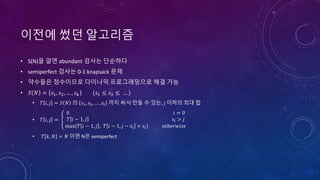 이전에 썼던 알고리즘
• S(N)을 알면 abundant 검사는 단순하다
• semiperfect 검사는 0-1 knapsack 문제
• 약수들은 정수이므로 다이나믹 프로그래밍으로 해결 가능
• 𝑆 𝑁 = 𝑠1, 𝑠2, … , 𝑠 𝑘 (𝑠1 ≤ 𝑠2 ≤ … )
• 𝑇 𝑖, 𝑗 = 𝑆 𝑁 의 𝑠1, 𝑠2, … , 𝑠𝑖 까지 써서 만들 수 있는, j 이하의 최대 합
• 𝑇 𝑖, 𝑗 =
0 𝑖 = 0
𝑇 𝑖 − 1, 𝑗 𝑠𝑖 > 𝑗
max 𝑇 𝑖 − 1, 𝑗 , 𝑇 𝑖 − 1, 𝑗 − 𝑠𝑖 + 𝑠𝑖 𝑜𝑡ℎ𝑒𝑟𝑤𝑖𝑠𝑒
• 𝑇 𝑘, 𝑁 = 𝑁 이면 N은 semiperfect
 