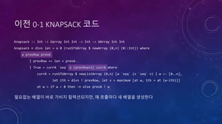 이전 0-1 KNAPSACK 코드
Knapsack :: Int -> Uarray Int Int -> Int -> UArray Int Int
knapsack n divs len = a 0 (runSTUArray $ newArray (0,n) (0::Int)) where
a prevRow prevA
| prevRow == len = prevA
| True = currA `seq` a (prevRow+1) currA where
currA = runSTUArray $ newListArray (0,n) [w `seq` (v `seq` v) | w <- [0..n],
let ith = divs ! prevRow, let v = maximum [at w, ith + at (w-ith)]]
at w = if w < 0 then -n else prevA ! w
필요없는 배열이 바로 가비지 컬렉션되지만, 매 호출마다 새 배열을 생성한다
 