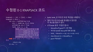 수정된 0-1 KNAPSACK 코드
knapsack :: Int -> [Int] -> Bool
knapsack n divs =
let ary = runSTUArray $ do
ary <- newArray (1,n) False
writeArray ary 1 True
forM_ divs i -> do
forM_ [n,n-1..i+1] $ j -> do
x <- readArray ary j
y <- readArray ary (j-i)
writeArray ary j (x || y)
writeArray ary i True
만약 (ary ! n = True) 이면 여기서
종료
return ary
in ary ! n
• forM, forM_은 무조건 모든 액션을 수행한다
• 일부 약수만으로 N을 완성할 수 있으면
더 계산할 필요가 없다
• C의 break 같은 구문은 없나?
• MonadPlus의 guard가 그런 역할
• 하지만 forM은 Monad에 대해 정의됨
• forM_ :: Monad m => [a] -> (a -> m b) -> m ()
• class (Monad m) => MonadPlus m
• guard 적용 불가
 