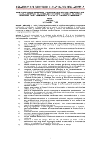 ESTATUTOS DEL COLEGIO DE HUMANIDADES DE GUATEMALA
ESTATUTO DEL COLEGIO PROFESIONAL DE HUMANIDADES DE GUATEMALA, APROBADO POR LA
ASAMBLEA GENERAL DE COLEGIADOS, DE CONFORMIDAD CON LA LEY DE COLEGIACIÓN
PROFESIONAL OBLIGATORIA DECRETO No. 72-2001 DEL CONGRESO DE LA REPÚBLICA.
TÍTULO I
CAPÍTULO I
NATURALEZA Y FINES
Artículo 1. Naturaleza. El Colegio Profesional de Humanidades de Guatemala, es una asociación gremial de
profesionales universitarios a nivel estatal y privado no lucrativa, esencialmente apolítica, de carácter laico,
con personalidad jurídica y patrimonio propio, se regirá y funcionará de conformidad con las normas
establecidas en la Ley de Colegiación Profesional Obligatoria, Decreto 72-2001 del Congreso de la República
y sus propios estatutos y reglamentos.
Artículo 2. Fines. De conformidad con lo estipulado en los artículos 1 y 3 de la Ley de Colegiación
Profesional Obligatoria y la naturaleza propia del Colegio Profesional de Humanidades de Guatemala, sus
fines principales son los siguientes:
a) promover, vigilar y defender el ejercicio decoroso de las profesiones universitarias humanistas en
todos los aspectos, propiciando y conservando la disciplina y la solidaridad entre sus miembros.
b) promover el mejoramiento cultural y científico de los profesionales universitarios humanistas
colegiados activos;
c) promover y vigilar el ejercicio ético y eficaz de las profesiones universitarias humanistas en
beneficio de la colectividad;
d) defender y proteger el ejercicio profesional universitario humanista, combatir el empirismo y la
usurpación de calidad;
e) promover el bienestar de los agremiados y agremiadas humanistas mediante el establecimiento
de fondos de prestaciones, contratación de seguros y otros servicios de previsión social;
f) auxiliar a la administración pública en el cumplimiento de las disposiciones legales relacionadas
con los profesionales humanistas, resolver consultas y rendir los informes que solicitan entidades
o funcionarios oficiales en materia humanista, siempre que se trate de asuntos de interés
público;
g) resolver consultas y rendir informes que sean solicitados por personas o entidades privadas,
siempre que sean de interés público, para este caso, Junta Directiva, si lo considera pertinente,
podrá autorizar el cobro de honorarios a favor de las y los profesionales dictaminantes;
h) contribuir al fortalecimiento de la autonomía de la Universidad de San Carlos de Guatemala y al
cumplimiento de los fines y objetivos de todas las universidades del país;
i) participar en el estudio y solución de los problemas nacionales y propiciar el mejoramiento
integral de las y los guatemaltecos;
j) elegir a los y las representantes del Colegio ante el Consejo Superior Universitario de la
Universidad de San Carlos de Guatemala, Junta Directiva de la Facultad de Humanidades y a
los miembros que integran el Cuerpo Electoral para elegir Rector, así como a quienes deban
representarlo en otros cargos;
k) promover la organización y mejoramiento de otras asociaciones y agrupaciones afines a las
humanidades y propiciar su adscripción al Colegio, de conformidad con lo establecido en los
presentes estatutos;
l) velar por la participación del Colegio Profesional de Humanidades en la definición de la filosofía y
políticas educativas del país;
m) velar por el mantenimiento del principio constitucional de la libre emisión del pensamiento y del
derecho de ser libre y verazmente informado, cuidando que los mismos no sean menoscabados,
vulnerados ni tergiversados de cualquier forma;
n) velar porque el Colegio se mantenga al margen de la política partidista y conserve su carácter
laico;
o) defender y proteger los intereses de los profesionales humanistas colegiados y colegiadas que
sean perjudicados en el ejercicio de su profesión o estén amenazados de serlo, adoptando las
medidas que se consideren convenientes;
p) defender y conservar su patrimonio cultural, económico y físico, cuando le sea perjudicado o
pretenda serlo en perjuicio del bienestar colectivo;
q) distinguir y /o proponer a aquellos colegiados y colegiadas humanistas que por su trayectoria,
méritos profesionales y de servicio a la colectividad sean acreedores a condecoraciones o
distinciones;
r) promover e impulsar la investigación científica en el campo de las humanidades;
s) promover y apoyar actividades de superación moral , científica, técnica, cultural y material para
los colegiados y colegiadas humanistas;
t) impulsar programas educativos que fortalezcan el espíritu de la nación multilingüe pluricultural y
multiétnica;
u) propiciar a lo interno del Colegio y fuera de éste, toda iniciativa que tienda a evitar la
discriminación étnica y de género promoviendo espacios de participación en programas que
incluyan a los cuatro pueblos que cohabitan Guatemala;
v) promover programas educativos que hagan propicio el espacio de la mujer.
1
 