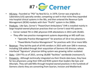 #7 =
• HIS-tory - Founded as “PGI” by Neal & Co. in 1979, Cerner was originally a
Laboratory (LIS) specialty vendor, competing so well in that niche they expanded
into hospital clinical systems in the 90s, and then entered the Revenue Cycle
Management (RCM) markets with their “ProFit” system in the 2000s.
• Products - Like Epic, Cerner’s “PowerChart Ambulatory” EHR is installed mainly in
large hospital-owned physician practices that run Cerner’s total HIS systems.
– Cerner ranked 7th in ONC physician EHR attestations in 2015 with 20,465.
– They offer two practice management systems depending on MD staff size:
• “Specialty Practice Management” for practices of 10 or less physicians
• “PowerWorks Practice Management” for practices with 10 or more MDs
• Revenue - They led the pack of all HIS vendors in 2015 with over $4B in revenue,
including $1B added through their acquisition of Siemens HIS division, whose
interfaced “Signature” physician billing system was growing rather outdated.
• Stats – 22K FTEs as of 2015, serving 18,000 “facilities” worldwide (restrooms?).
• Prospects - Although technically integrated via their Oracle data base, they have
far less physicians using their EHR and RCM system than leaders like Epic and
Allscripts. They will add MDs through hospital-owned practices in the hundreds of
Siemens clients they are converting from Soarian, Invision and MedSeries4.
 