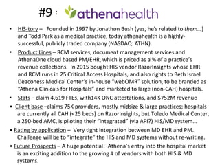 #9 =
• HIS-tory – Founded in 1997 by Jonathon Bush (yes, he’s related to them…)
and Todd Park as a medical practice, today athenahealth is a highly-
successful, publicly traded company (NASDAQ: ATHN).
• Product Lines – RCM services, document management services and
AthenaOne cloud based PM/EHR, which is priced as a % of a practice’s
revenue collections. In 2015 bought HIS vendor RazorInsights whose EHR
and RCM runs in 25 Critical Access Hospitals, and also rights to Beth Israel
Deaconess Medical Center’s in-house “webOMR” solution, to be branded as
“Athena Clinicals for Hospitals” and marketed to large (non-CAH) hospitals.
• Stats – claim 4,619 FTEs, with14K ONC attestations, and $752M revenue
• Client base –claims 75K providers, mostly midsize & large practices; hospitals
are currently all CAH (<25 beds) on RazorInsights, but Toledo Medical Center,
a 250-bed AMC, is piloting their “integrated” (via API?) HIS/MD system…
• Rating by application – Very tight integration between MD EHR and PM.
Challenge will be to “integrate” the HIS and MD systems without re-writing.
• Future Prospects – A huge potential! Athena’s entry into the hospital market
is an exciting addition to the growing # of vendors with both HIS & MD
systems.
 