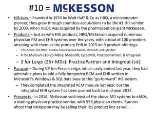#10 =
• HIS-tory – Founded in 1974 by Walt Huff & Co as HBO, a minicomputer
pioneer, they grew through countless acquisitions to be the #1 HIS vendor
by 2000, when HBOC was acquired by the pharmaceutical giant McKesson.
• Products – Just as with HIS products, HBO/McKesson acquired numerous
physician PM and EHR systems over the years, with a total of 10K providers
attesting with them as the primary EHR in 2015 on 9 product offerings:
– 3 for Small (<10 MDs): Practice Choice (cloud-based), Medisoft, and LytecMD
– 4 for Medium (10-25 MDs): Medisoft, LytecMD, PracticePartner, & Integreat
– 2 for Large (25+ MDs): PracticePartner and Integreat (sic)
• Paragon – During VP Jim Pesce’s reign, which sadly ended last year, they had
admirable plans to add a fully integrated RCM and EHR written in
Microsoft’s Windows & SQL data base to this “go-forward” HIS system.
– They completed the integrated RCM module last year, but the
integrated EHR system has been pushed back to mid-year 2017.
• Prospects - In 2016, McKesson sold most of the above MD systems to eMDs,
a leading physician practice vendor, with 55K physician clients. Rumors
afloat that McKesson may be selling their HIS product line as well…
 