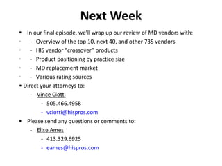 Next Week
 In our final episode, we’ll wrap up our review of MD vendors with:
• - Overview of the top 10, next 40, and other 735 vendors
• - HIS vendor “crossover” products
• - Product positioning by practice size
• - MD replacement market
• - Various rating sources
• Direct your attorneys to:
- Vince Ciotti
- 505.466.4958
- vciotti@hispros.com
 Please send any questions or comments to:
- Elise Ames
- 413.329.6925
- eames@hispros.com
 