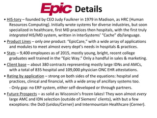 • HIS-tory – founded by CEO Judy Faulkner in 1979 in Madison, as HRC (Human
Resources Computing). Initially wrote systems for diverse industries, but soon
specialized in healthcare, first MD practices then hospitals, with the first truly
integrated HIS/MD system, written in InterSystems’ “Cache” db/language.
• Product Lines – only one product: “EpicCare,” with a wide array of applications
and modules to meet almost every dept’s needs in hospitals & practices.
• Stats – 9,400 employees as of 2015, mostly young, bright, recent college
graduates well trained in the “Epic Way.” Only a handful in sales & marketing.
• Client base – about 380 contracts representing mostly large IDNs and AMCs,
with a total of 835 hospital and 109,000 physician ONC EHR attestations.
• Rating by application – strong on both sides of the equations: hospital and
practices, clinical and financial, with a wide array of ancillary systems too.
- Only gap: no ERP system, either self-developed or through partners.
• Future Prospects – as solid as Wisconsin’s frozen lakes! They won almost every
large AMC and IDN selection (outside of Siemens’ clients), with but a few
exceptions: the DoD (Leidos/Cerner) and Intermountain Healthcare (Cerner).
Details
 