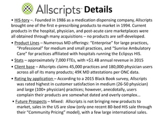• HIS-tory –. Founded in 1986 as a medication dispensing company, Allscripts
brought one of the first e-prescribing products to market in 1994. Current
products in the hospital, physician, and post-acute care marketplaces were
all obtained through many acquisitions – no products are self-developed.
• Product Lines – Numerous MD offerings: “Enterprise” for large practices,
“Professional” for medium and small practices, and “Sunrise Ambulatory
Care” for practices affiliated with hospitals running the Eclipsys HIS.
• Stats – approximately 7,000 FTEs, with ≈$1.4B annual revenue in 2015
• Client base – Allscripts claims 45,000 practices and 180,000 physician users
across all of its many products; 49K MD attestations per ONC data.
• Rating by application – According to a 2015 Black Book survey, Allscripts
was rated highest in customer satisfaction in medium (26-50 physician)
and large (100+ physician) practices; however, anecdotally, users
complain their products are somewhat dated and overly complex...
• Future Prospects – Mixed: Allscripts is not bringing new products to
market, sales in the US are slow (only one recent 80-bed HIS sale through
their “Community Pricing” model), with a few large international sales.
Details
 