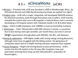 • HIS-tory – Privately held, eCW was founded in 1999 in Westborough, Mass., by
CEO Garish Narvani and CMO Raj Dharampuriya (hope we spelled ‘em right!)
• Product Lines – eCW sells a single, integrated, self-developed PM/EHR product
for physician practices, both through themselves and re-sellers. eCW recently
revealed the system also runs in 80 hospitals in India & Africa, and is currently
developing a US hospital system with Tidelands Health in SC & 8 other pilots.
• Stats – Claims 4,500 employees and ≈$400M in revenue (excluding resellers).
• Client base – Claim 75K providers (42K ONC attests) in mostly small practices
due to low startup costs (per-provider, per-month fees), but now in several
large organizations through deals with NYCHHC, the NFL, and Walmart.
• Rating by application – EHR highly usable with strong ratings among physicians,
although some have struggled with the billing system. On-going buzz of
complaints about lack of in-depth training and poor response from support.
• Future Prospects – Bright and shining based on past performance. eCW’s
entrée into the HIS market in the US may offer hospitals a low-cost
alternative and help them keep up with athenahealth’s acquisition of
RazorInsights…
# 3 = (eCW)
 