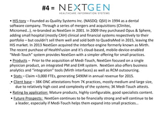 #4 =
• HIS-tory – Founded as Quality Systems Inc. (NASDQ: QSII) in 1994 as a dental
software company. Through a series of mergers and acquisitions (Clinitec,
Micromed…), re-branded as NextGen in 2001. In 2009 they purchased Opus & Sphere,
adding small hospital (mostly CAH) clinical and financial systems respectively to their
portfolio – but couldn’t sell them well and sold both to QuadraMed in 2015, leaving the
HIS market. In 2013 NextGen acquired the interface engine formerly known as Mirth.
The recent purchase of HealthFusion and it’s cloud-based, mobile-device-enabled
“Medi-Touch” system provides NextGen with a simpler offering for small practices.
• Products – Prior to the acquisition of Medi-Touch, NextGen focused on a single
physician product, an integrated PM and EHR system. NextGen also offers business
analytics and “integration” tools (Mirth interfaces) as well as RCM outsourcing.
• Stats – Claim ≈3,000 FTEs, generating $490M in annual revenue for 2015.
• Client base – 38K ONC attestations from 7K practices, mostly medium and large size,
due to relatively high cost and complexity of the systems; 3K Medi-Touch attests.
• Rating by application: Mature products, highly configurable, good specialists content.
• Future Prospects: NextGen continues to be financially strong and will continue to be
a leader, especially if Medi-Touch helps them expand into small practices…
 
