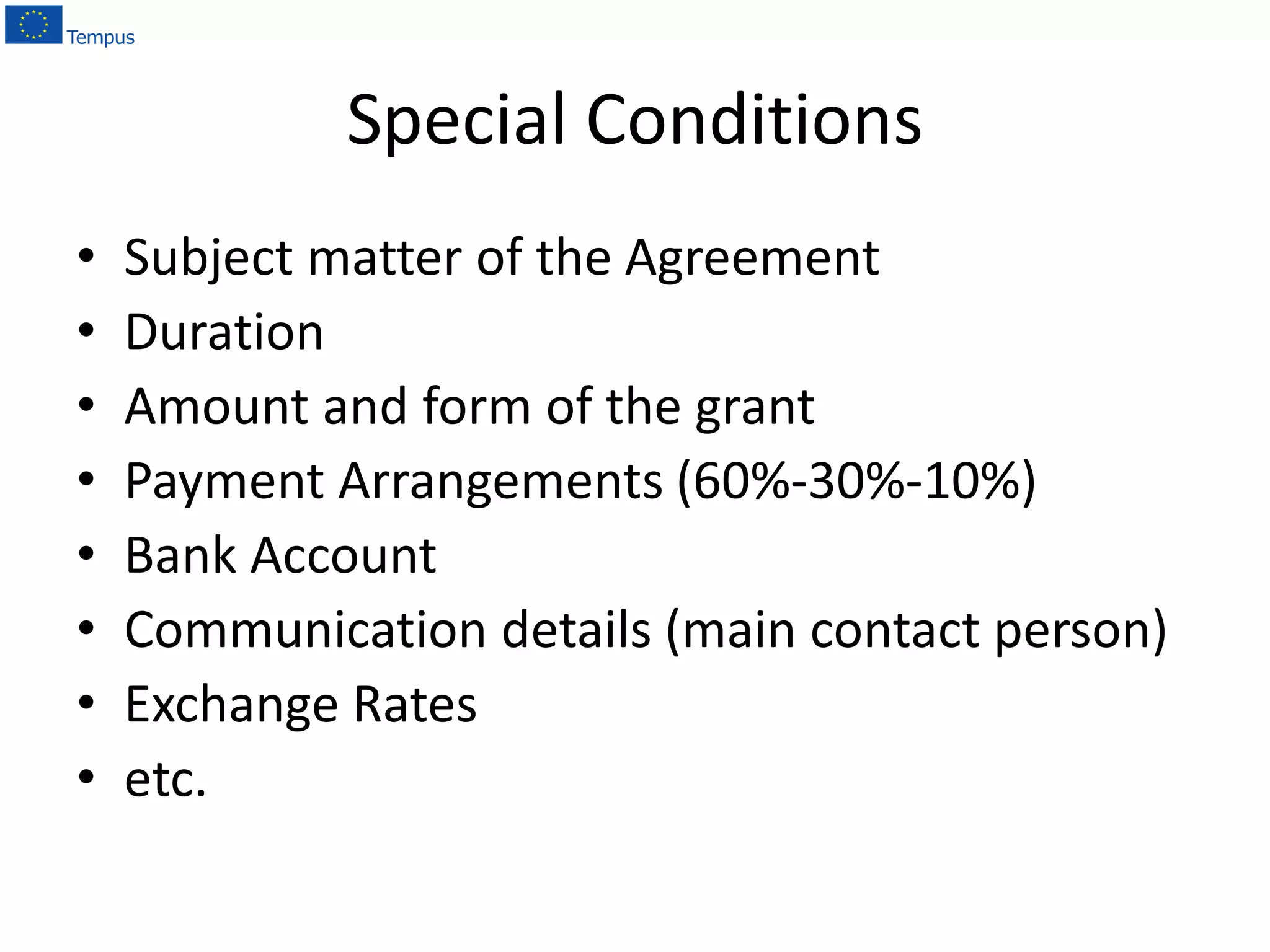 Special Conditions
• Subject matter of the Agreement
• Duration
• Amount and form of the grant
• Payment Arrangements (60%-30%-10%)
• Bank Account
• Communication details (main contact person)
• Exchange Rates
• etc.
 