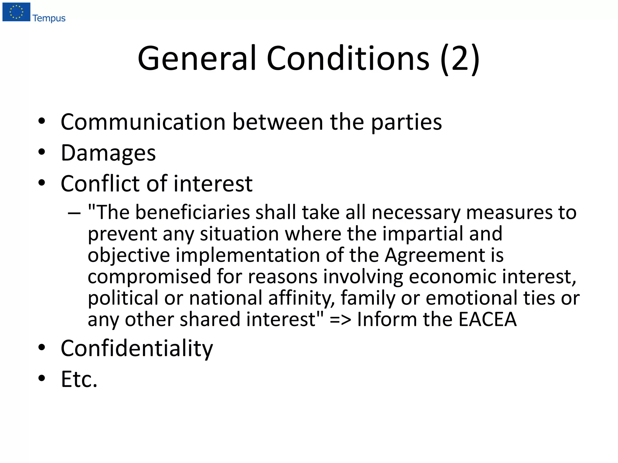 General Conditions (2)
• Communication between the parties
• Damages
• Conflict of interest
– "The beneficiaries shall take all necessary measures to
prevent any situation where the impartial and
objective implementation of the Agreement is
compromised for reasons involving economic interest,
political or national affinity, family or emotional ties or
any other shared interest" => Inform the EACEA
• Confidentiality
• Etc.
 