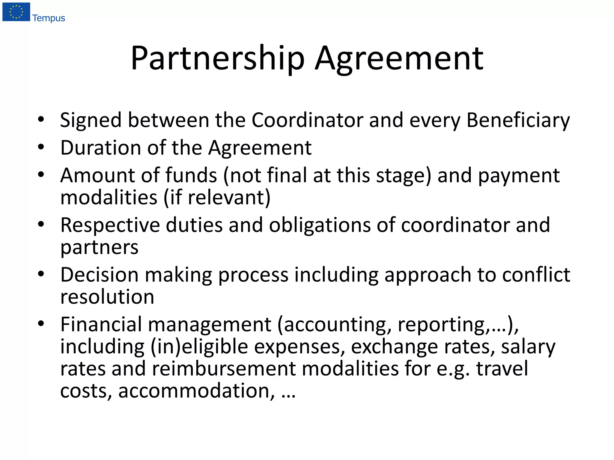 Partnership Agreement
• Signed between the Coordinator and every Beneficiary
• Duration of the Agreement
• Amount of funds (not final at this stage) and payment
modalities (if relevant)
• Respective duties and obligations of coordinator and
partners
• Decision making process including approach to conflict
resolution
• Financial management (accounting, reporting,…),
including (in)eligible expenses, exchange rates, salary
rates and reimbursement modalities for e.g. travel
costs, accommodation, …
 