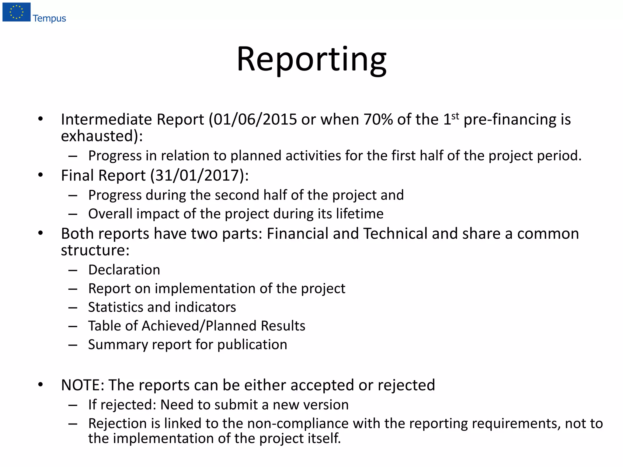 Reporting
• Intermediate Report (01/06/2015 or when 70% of the 1st pre-financing is
exhausted):
– Progress in relation to planned activities for the first half of the project period.
• Final Report (31/01/2017):
– Progress during the second half of the project and
– Overall impact of the project during its lifetime
• Both reports have two parts: Financial and Technical and share a common
structure:
– Declaration
– Report on implementation of the project
– Statistics and indicators
– Table of Achieved/Planned Results
– Summary report for publication
• NOTE: The reports can be either accepted or rejected
– If rejected: Need to submit a new version
– Rejection is linked to the non-compliance with the reporting requirements, not to
the implementation of the project itself.
 
