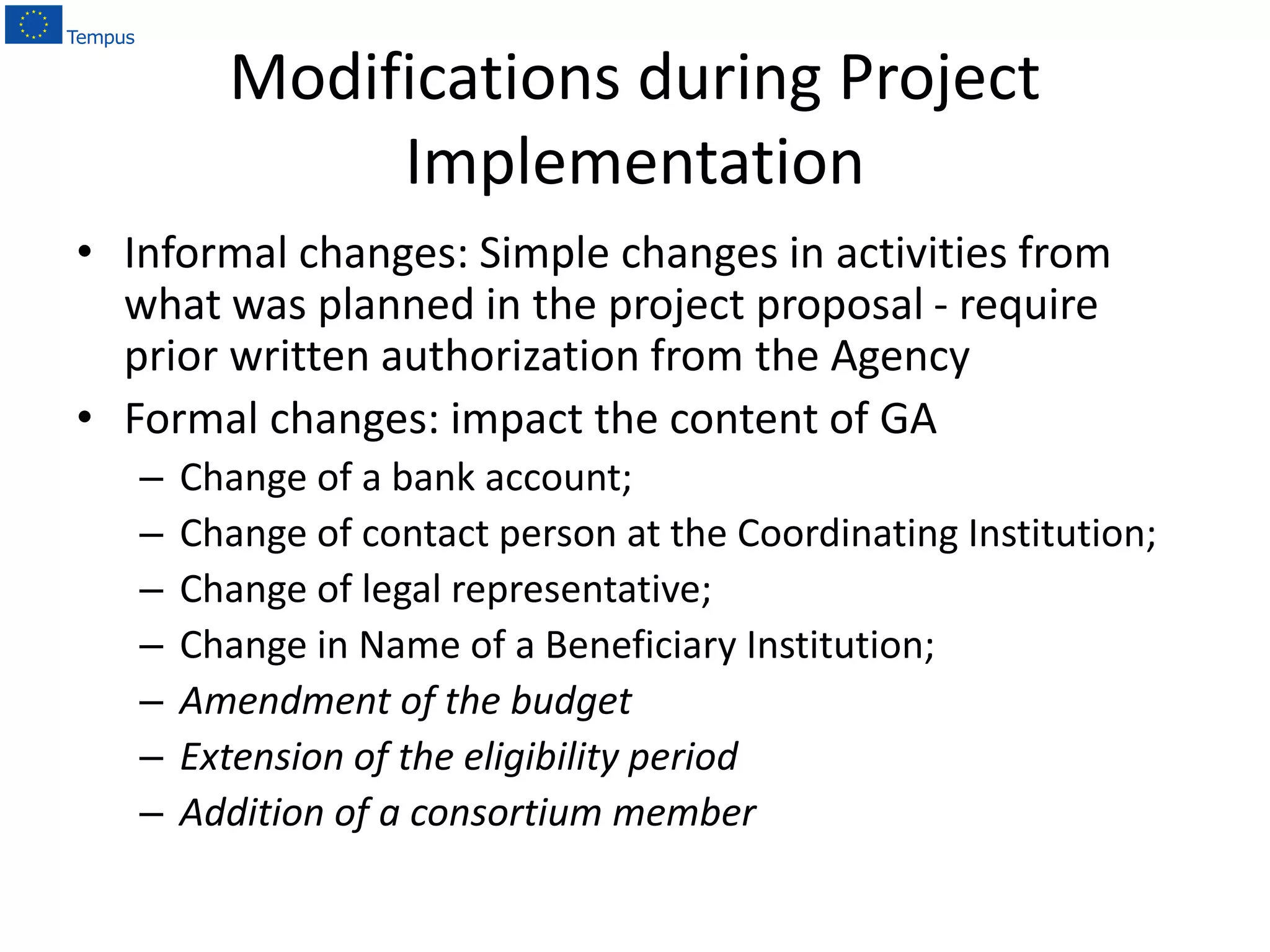 Modifications during Project
Implementation
• Informal changes: Simple changes in activities from
what was planned in the project proposal - require
prior written authorization from the Agency
• Formal changes: impact the content of GA
– Change of a bank account;
– Change of contact person at the Coordinating Institution;
– Change of legal representative;
– Change in Name of a Beneficiary Institution;
– Amendment of the budget
– Extension of the eligibility period
– Addition of a consortium member
 