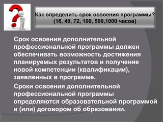 Срок освоения дополнительной
профессиональной программы должен
обеспечивать возможность достижения
планируемых результатов и получение
новой компетенции (квалификации),
заявленных в программе.
Сроки освоения дополнительной
профессиональной программы
определяются образовательной программой
и (или) договором об образовании.
Как определить срок освоения программы?
(16, 40, 72, 100, 500,1000 часов)
 