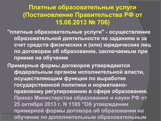 Платные образовательные услуги
(Постановление Правительства РФ от
15.08.2013 № 706)
"платные образовательные услуги" - осуществление
образовательной деятельности по заданиям и за
счет средств физических и (или) юридических лиц
по договорам об образовании, заключаемым при
приеме на обучение
Примерные формы договоров утверждаются
федеральным органом исполнительной власти,
осуществляющим функции по выработке
государственной политики и нормативно-
правовому регулированию в сфере образования.
Приказ Министерства образования и науки РФ от
25 октября 2013 г. N 1185 "Об утверждении
примерной формы договора об образовании на
обучение по дополнительным образовательным
 