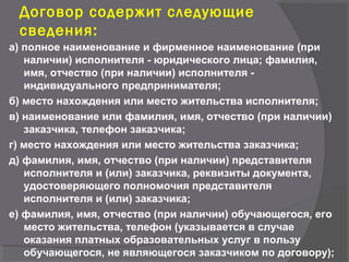 Договор содержит следующие
сведения:
а) полное наименование и фирменное наименование (при
наличии) исполнителя - юридического лица; фамилия,
имя, отчество (при наличии) исполнителя -
индивидуального предпринимателя;
б) место нахождения или место жительства исполнителя;
в) наименование или фамилия, имя, отчество (при наличии)
заказчика, телефон заказчика;
г) место нахождения или место жительства заказчика;
д) фамилия, имя, отчество (при наличии) представителя
исполнителя и (или) заказчика, реквизиты документа,
удостоверяющего полномочия представителя
исполнителя и (или) заказчика;
е) фамилия, имя, отчество (при наличии) обучающегося, его
место жительства, телефон (указывается в случае
оказания платных образовательных услуг в пользу
обучающегося, не являющегося заказчиком по договору);
 