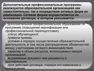 Дополнительные профессиональные программы
реализуются образовательной организацией как
самостоятельно, так и посредством сетевых форм их
реализации. Сетевая форма осуществляется на
основании договора, в котором указывается:
дополнительное профессиональное образование по
программе (повышения квалификации или
профессиональной переподготовки);
статус обучающихся;
правила приема;
условия и порядок осуществления образовательной
деятельности, в том числе распределение обязанностей
между участниками сетевого взаимодействия;
характер и объем ресурсов, используемых каждой
организацией;
выдаваемые документ или документы о
квалификации;
срок действия договора, порядок его изменения и
прекращения
 