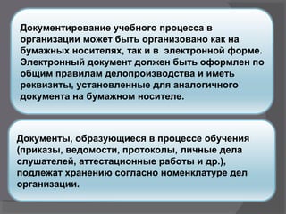 Документирование учебного процесса в
организации может быть организовано как на
бумажных носителях, так и в электронной форме.
Электронный документ должен быть оформлен по
общим правилам делопроизводства и иметь
реквизиты, установленные для аналогичного
документа на бумажном носителе.
Документы, образующиеся в процессе обучения
(приказы, ведомости, протоколы, личные дела
слушателей, аттестационные работы и др.),
подлежат хранению согласно номенклатуре дел
организации.
 