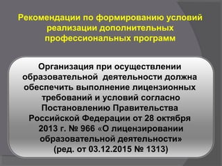 Рекомендации по формированию условий
реализации дополнительных
профессиональных программ
Организация при осуществлении
образовательной деятельности должна
обеспечить выполнение лицензионных
требований и условий согласно
Постановлению Правительства
Российской Федерации от 28 октября
2013 г. № 966 «О лицензировании
образовательной деятельности»
(ред. от 03.12.2015 № 1313)
 