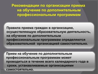 Рекомендации по организации приема
на обучение по дополнительным
профессиональным программам
Правила приема граждан в организацию,
осуществляющую образовательную деятельность,
на обучение по дополнительным
профессиональным программам определяются
образовательной организацией самостоятельно.
Прием на обучение по дополнительным
профессиональным программам может
проводиться в течение всего календарного года в
сроки, устанавливаемые организациями
самостоятельно.
 