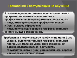 Требования к поступающим на обучение
К освоению дополнительных профессиональных
программ повышения квалификации и
профессиональной переподготовки допускаются:
- лица, имеющие среднее профессиональное
и (или) высшее образование;
- лица, получающие среднее профессиональное
и (или) высшее образование.
Требования к поступающему на обучение могут быть
указаны в дополнительной профессиональной
программе. Наличие указанного образования
должно подтверждаться документом
государственного и (или) установленного образца
или академической справкой.
 