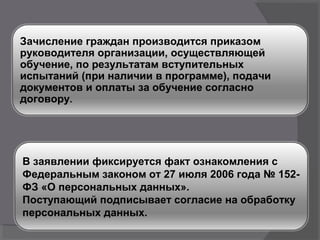 В заявлении фиксируется факт ознакомления с
Федеральным законом от 27 июля 2006 года № 152-
ФЗ «О персональных данных».
Поступающий подписывает согласие на обработку
персональных данных.
Зачисление граждан производится приказом
руководителя организации, осуществляющей
обучение, по результатам вступительных
испытаний (при наличии в программе), подачи
документов и оплаты за обучение согласно
договору.
 
