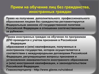 Прием на обучение лиц без гражданства,
иностранных граждан
Право на получение дополнительного профессионального
образования лицами без гражданства регламентируется
Федеральным законом «О государственной политике
Российской Федерации в отношении соотечественников
за рубежом».
Прием иностранных граждан на обучение по программам
ДПО проводится с учетом признания в Российской
Федерации
образования и (или) квалификации, полученных в
иностранном государстве, которое осуществляется в
соответствии с международными договорами Российской
Федерации, регулирующими вопросы признания и
установления эквивалентности иностранного образования
и (или) иностранной квалификации, и законодательством
Российской Федерации.
Главэкспертцентр - http://www.glavex.ru/ru/about
 
