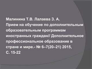 Малинина Т.В. Лалаева З. А.
Прием на обучение по дополнительным
образовательным программам
иностранных граждан// Дополнительное
профессиональное образование в
стране и мире.- № 6–7(20–21) 2015,
С. 15-22
 
 