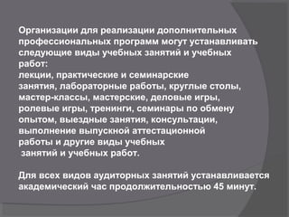 Организации для реализации дополнительных
профессиональных программ могут устанавливать
следующие виды учебных занятий и учебных
работ:
лекции, практические и семинарские
занятия, лабораторные работы, круглые столы,
мастер-классы, мастерские, деловые игры,
ролевые игры, тренинги, семинары по обмену
опытом, выездные занятия, консультации,
выполнение выпускной аттестационной
работы и другие виды учебных
занятий и учебных работ.
Для всех видов аудиторных занятий устанавливается
академический час продолжительностью 45 минут.
 