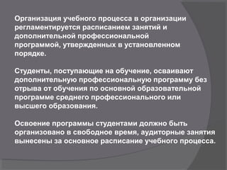 Организация учебного процесса в организации
регламентируется расписанием занятий и
дополнительной профессиональной
программой, утвержденных в установленном
порядке.
Студенты, поступающие на обучение, осваивают
дополнительную профессиональную программу без
отрыва от обучения по основной образовательной
программе среднего профессионального или
высшего образования.
Освоение программы студентами должно быть
организовано в свободное время, аудиторные занятия
вынесены за основное расписание учебного процесса.
 