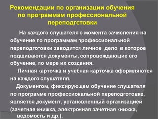 Рекомендации по организации обучения
по программам профессиональной
переподготовки
На каждого слушателя с момента зачисления на
обучение по программам профессиональной
переподготовки заводится личное дело, в которое
подшиваются документы, сопровождающие его
обучение, по мере их создания.
Личная карточка и учебная карточка оформляются
на каждого слушателя.
Документом, фиксирующем обучение слушателя
по программе профессиональной переподготовке,
является документ, установленный организацией
(зачетная книжка, электронная зачетная книжка,
ведомость и др.).
 