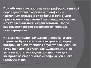 При обучении по программам профессиональной
переподготовки с отрывом (очно) или с
частичным отрывом от работы (заочно) для
приглашения слушателей на очередную сессию
может рассылаться справка-вызов. После
завершения сессии оформляется справка –
подтверждение.
На каждую группу слушателей ведется журнал
группы (в бумажном или электронном виде),
который включает список слушателей, учебную
(аудиторную) нагрузку преподавателей, учет
успеваемости по каждой дисциплине для
контроля за выполнением графика учебного
процесса и др.
 