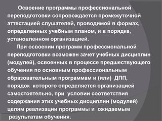 Освоение программы профессиональной
переподготовки сопровождается промежуточной
аттестацией слушателей, проводимой в формах,
определенных учебным планом, и в порядке,
установленном организацией.
При освоении программ профессиональной
переподготовки возможен зачет учебных дисциплин
(модулей), освоенных в процессе предшествующего
обучения по основным профессиональным
образовательным программам и (или) ДПП,
порядок которого определяется организацией
самостоятельно, при условии соответствия
содержания этих учебных дисциплин (модулей)
целям реализации программы и ожидаемым
результатам обучения.
 