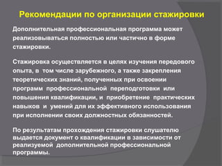 Рекомендации по организации стажировки
Дополнительная профессиональная программа может
реализовываться полностью или частично в форме
стажировки.
Стажировка осуществляется в целях изучения передового
опыта, в том числе зарубежного, а также закрепления
теоретических знаний, полученных при освоении
программ профессиональной переподготовки или
повышения квалификации, и приобретение практических
навыков и умений для их эффективного использования
при исполнении своих должностных обязанностей.
По результатам прохождения стажировки слушателю
выдается документ о квалификации в зависимости от
реализуемой дополнительной профессиональной
программы.
 