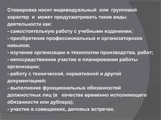 Стажировка носит индивидуальный или групповой
характер и может предусматривать такие виды
деятельности как:
- самостоятельную работу с учебными изданиями;
- приобретение профессиональных и организаторских
навыков;
- изучение организации и технологии производства, работ;
- непосредственное участие в планировании работы
организации;
- работу с технической, нормативной и другой
документацией;
- выполнение функциональных обязанностей
должностных лиц (в качестве временно исполняющего
обязанности или дублера);
- участие в совещаниях, деловых встречах.
 