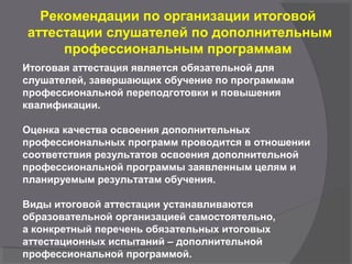 Рекомендации по организации итоговой
аттестации слушателей по дополнительным
профессиональным программам
Итоговая аттестация является обязательной для
слушателей, завершающих обучение по программам
профессиональной переподготовки и повышения
квалификации.
Оценка качества освоения дополнительных
профессиональных программ проводится в отношении
соответствия результатов освоения дополнительной
профессиональной программы заявленным целям и
планируемым результатам обучения.
Виды итоговой аттестации устанавливаются
образовательной организацией самостоятельно,
а конкретный перечень обязательных итоговых
аттестационных испытаний – дополнительной
профессиональной программой.
 