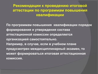 Рекомендации к проведению итоговой
аттестации по программам повышения
квалификации
По программам повышения квалификации порядок
формирования и утверждения состава
аттестационной комиссии определяется
организацией самостоятельно.
Например, в случае, если в учебном плане
предусмотрен междисциплинарный экзамен, то
может формироваться итоговая аттестационная
комиссия.
 