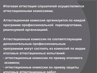 Итоговая аттестация слушателей осуществляется
аттестационными комиссиями.
Аттестационная комиссия организуется по каждой
программе профессиональной переподготовки,
реализуемой организацией.
Аттестационные комиссии по соответствующим
дополнительным профессиональным
программам могут состоять из комиссий по видам
итоговых аттестационных испытаний:
- аттестационные комиссии по приему итогового
экзамена;
- аттестационные комиссии по приему защиты
 
